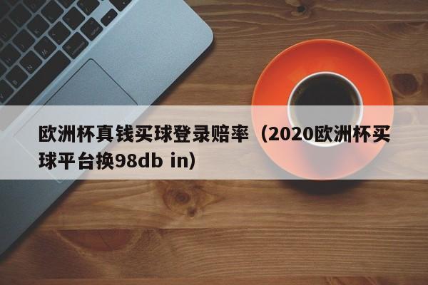 欧洲杯真钱买球登录赔率（2020欧洲杯买球平台换98db in）