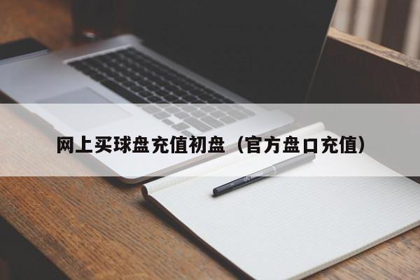 网上买球盘充值初盘（官方盘口充值）