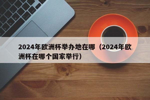 2024年欧洲杯举办地在哪（2024年欧洲杯在哪个国家举行）