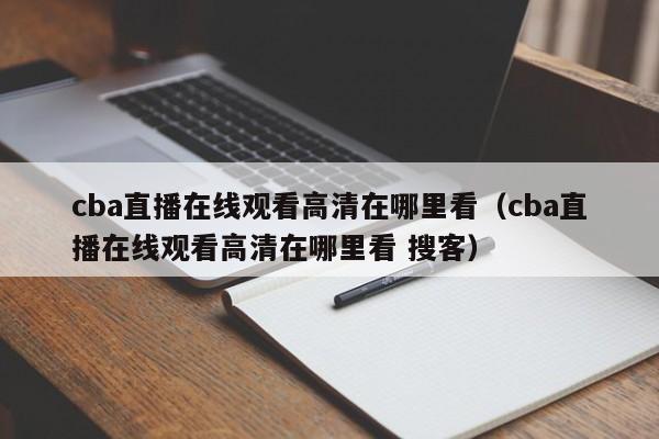 cba直播在线观看高清在哪里看（cba直播在线观看高清在哪里看 搜客）