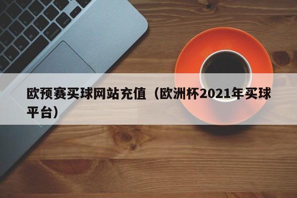 欧预赛买球网站充值（欧洲杯2021年买球平台）