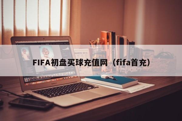 FIFA初盘买球充值网（fifa首充）