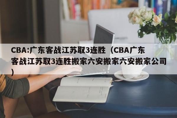 CBA:广东客战江苏取3连胜（CBA广东客战江苏取3连胜搬家六安搬家六安搬家公司）