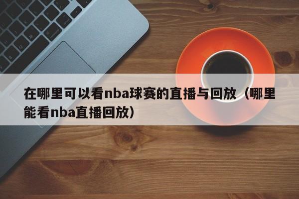 在哪里可以看nba球赛的直播与回放（哪里能看nba直播回放）