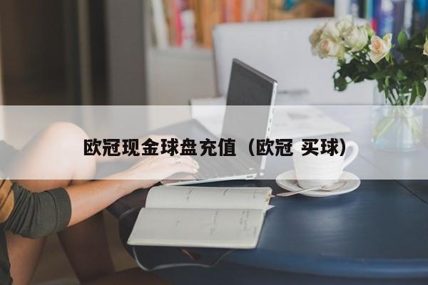 欧冠现金球盘充值（欧冠 买球）